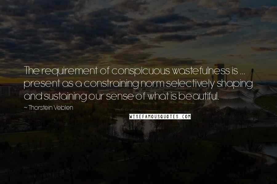 Thorstein Veblen Quotes: The requirement of conspicuous wastefulness is ... present as a constraining norm selectively shaping and sustaining our sense of what is beautiful.