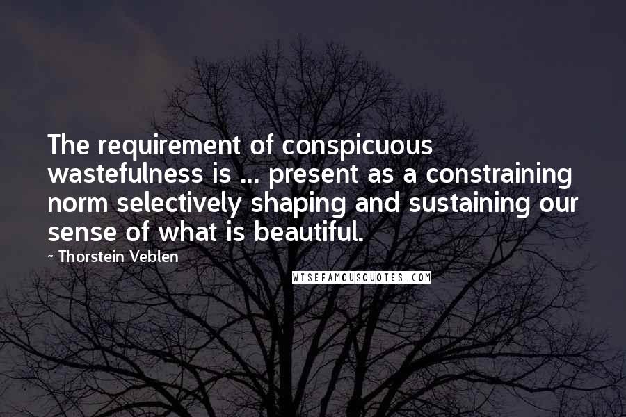 Thorstein Veblen Quotes: The requirement of conspicuous wastefulness is ... present as a constraining norm selectively shaping and sustaining our sense of what is beautiful.