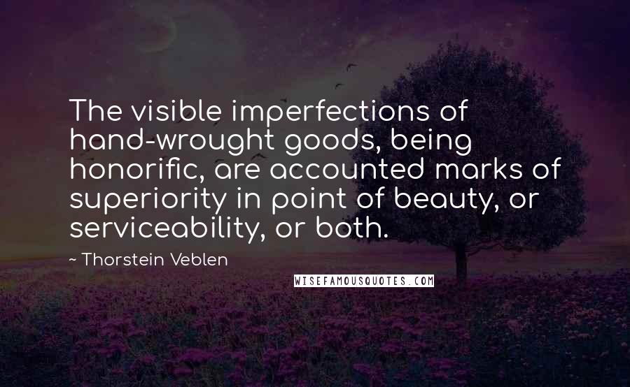 Thorstein Veblen Quotes: The visible imperfections of hand-wrought goods, being honorific, are accounted marks of superiority in point of beauty, or serviceability, or both.