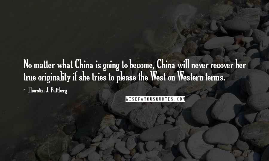 Thorsten J. Pattberg Quotes: No matter what China is going to become, China will never recover her true originality if she tries to please the West on Western terms.