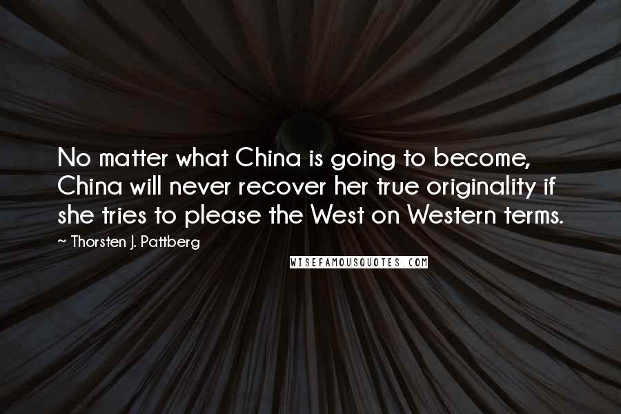 Thorsten J. Pattberg Quotes: No matter what China is going to become, China will never recover her true originality if she tries to please the West on Western terms.