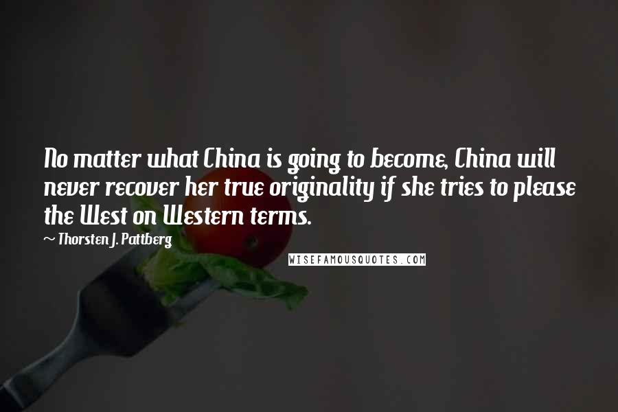 Thorsten J. Pattberg Quotes: No matter what China is going to become, China will never recover her true originality if she tries to please the West on Western terms.