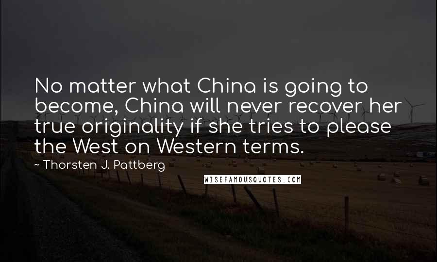 Thorsten J. Pattberg Quotes: No matter what China is going to become, China will never recover her true originality if she tries to please the West on Western terms.