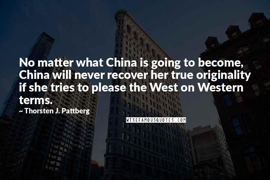 Thorsten J. Pattberg Quotes: No matter what China is going to become, China will never recover her true originality if she tries to please the West on Western terms.