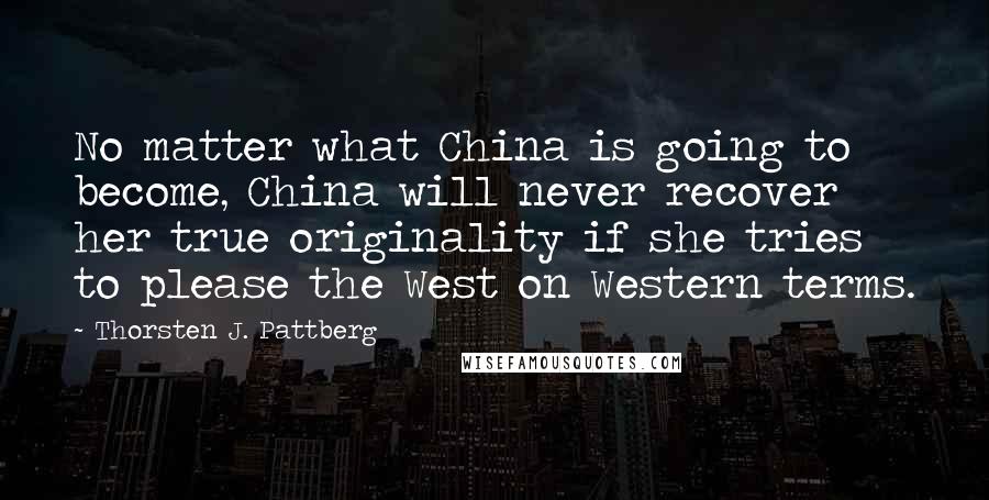 Thorsten J. Pattberg Quotes: No matter what China is going to become, China will never recover her true originality if she tries to please the West on Western terms.