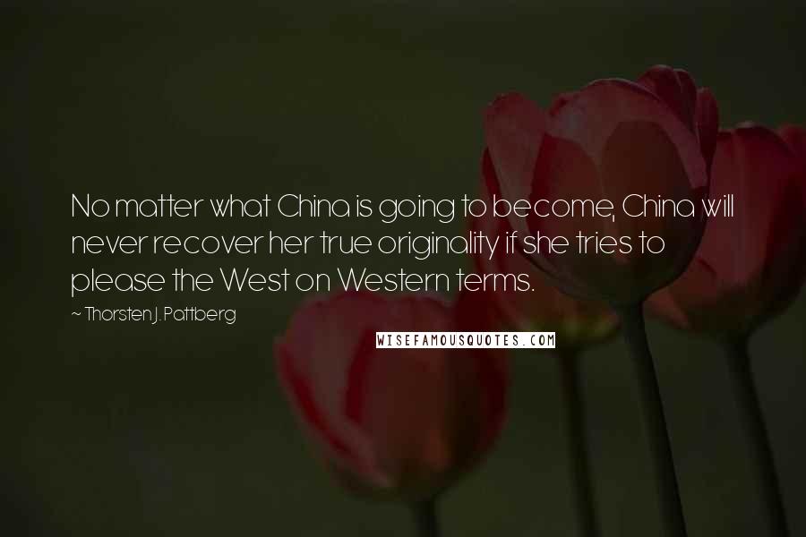 Thorsten J. Pattberg Quotes: No matter what China is going to become, China will never recover her true originality if she tries to please the West on Western terms.