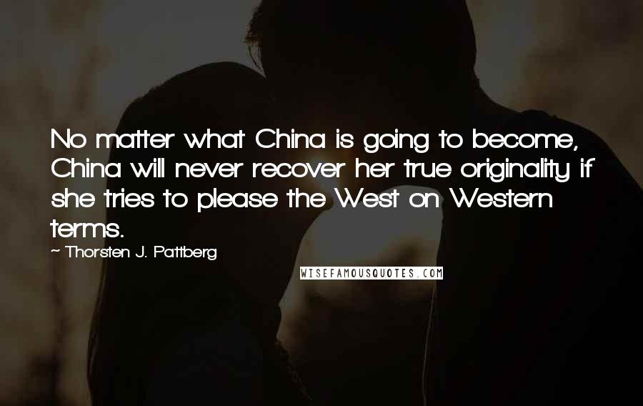 Thorsten J. Pattberg Quotes: No matter what China is going to become, China will never recover her true originality if she tries to please the West on Western terms.