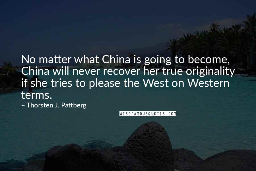 Thorsten J. Pattberg Quotes: No matter what China is going to become, China will never recover her true originality if she tries to please the West on Western terms.