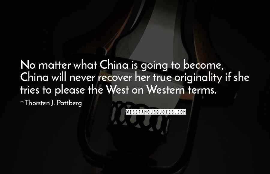 Thorsten J. Pattberg Quotes: No matter what China is going to become, China will never recover her true originality if she tries to please the West on Western terms.