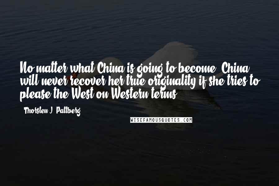 Thorsten J. Pattberg Quotes: No matter what China is going to become, China will never recover her true originality if she tries to please the West on Western terms.