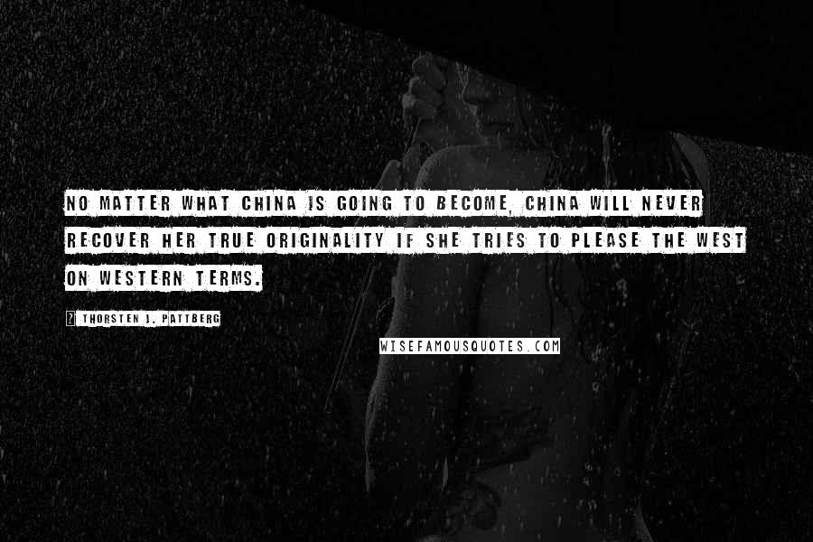 Thorsten J. Pattberg Quotes: No matter what China is going to become, China will never recover her true originality if she tries to please the West on Western terms.