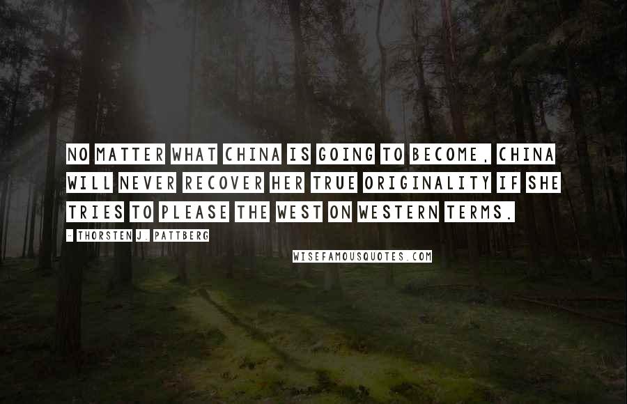 Thorsten J. Pattberg Quotes: No matter what China is going to become, China will never recover her true originality if she tries to please the West on Western terms.