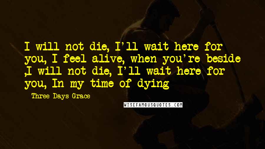 Three Days Grace Quotes: I will not die, I'll wait here for you, I feel alive, when you're beside ,I will not die, I'll wait here for you, In my time of dying