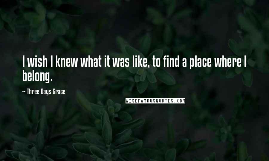 Three Days Grace Quotes: I wish I knew what it was like, to find a place where I belong.
