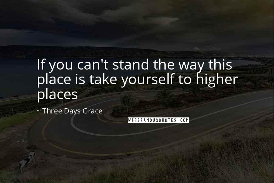 Three Days Grace Quotes: If you can't stand the way this place is take yourself to higher places
