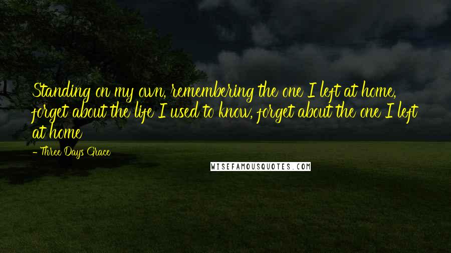 Three Days Grace Quotes: Standing on my own, remembering the one I left at home, forget about the life I used to know, forget about the one I left at home