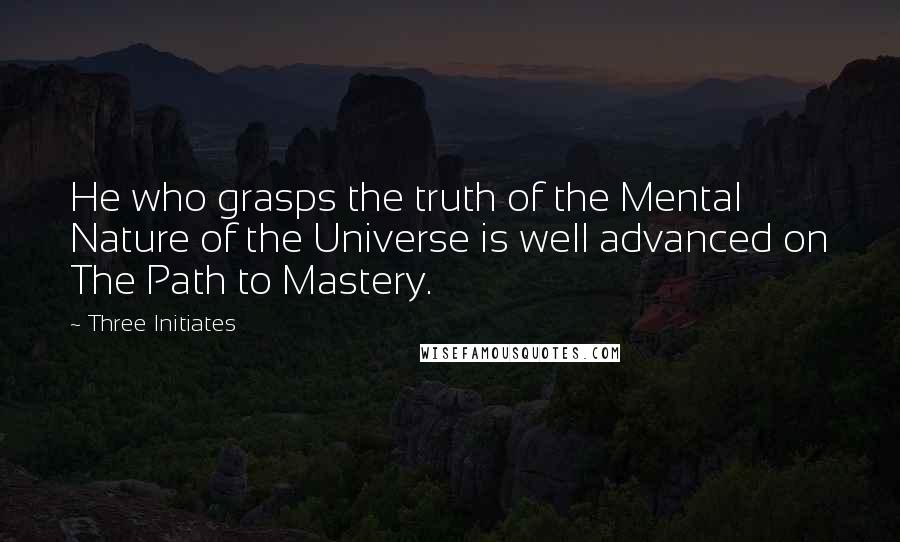 Three Initiates Quotes: He who grasps the truth of the Mental Nature of the Universe is well advanced on The Path to Mastery.
