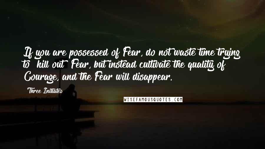 Three Initiates Quotes: If you are possessed of Fear, do not waste time trying to "kill out" Fear, but instead cultivate the quality of Courage, and the Fear will disappear.