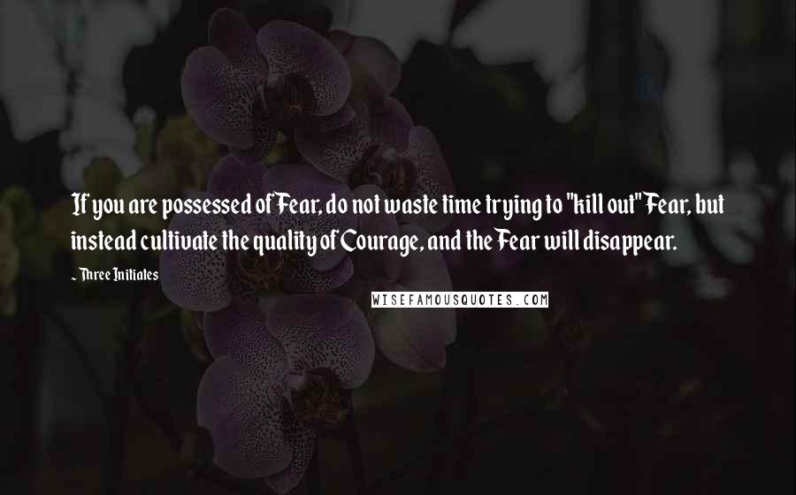 Three Initiates Quotes: If you are possessed of Fear, do not waste time trying to "kill out" Fear, but instead cultivate the quality of Courage, and the Fear will disappear.