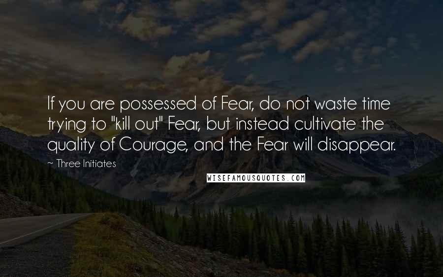 Three Initiates Quotes: If you are possessed of Fear, do not waste time trying to "kill out" Fear, but instead cultivate the quality of Courage, and the Fear will disappear.