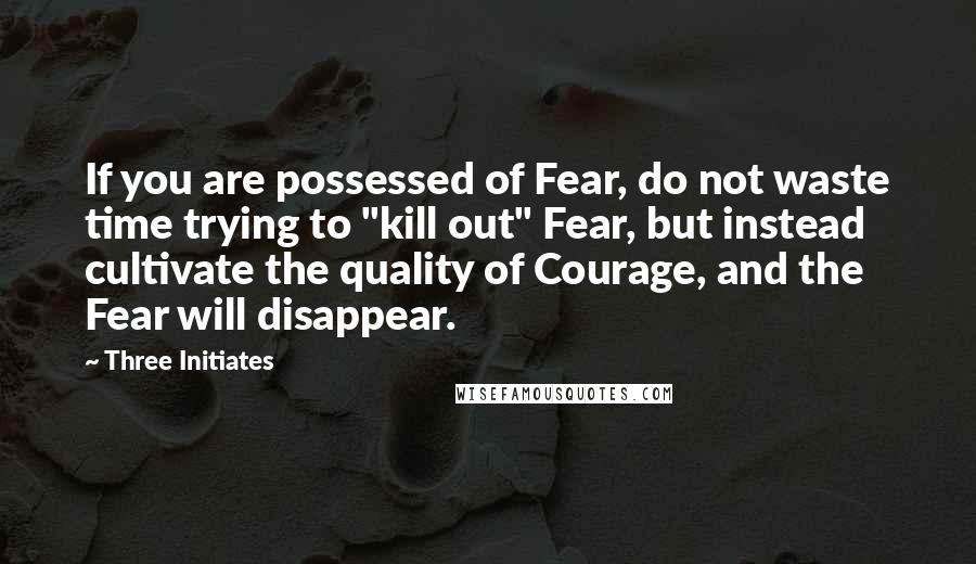 Three Initiates Quotes: If you are possessed of Fear, do not waste time trying to "kill out" Fear, but instead cultivate the quality of Courage, and the Fear will disappear.