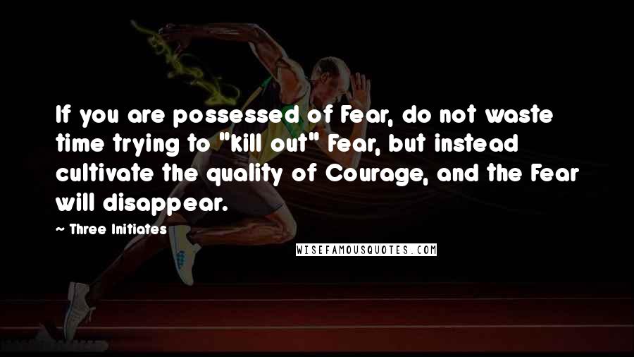 Three Initiates Quotes: If you are possessed of Fear, do not waste time trying to "kill out" Fear, but instead cultivate the quality of Courage, and the Fear will disappear.