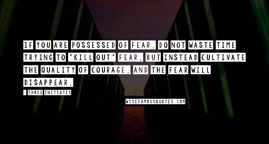 Three Initiates Quotes: If you are possessed of Fear, do not waste time trying to "kill out" Fear, but instead cultivate the quality of Courage, and the Fear will disappear.