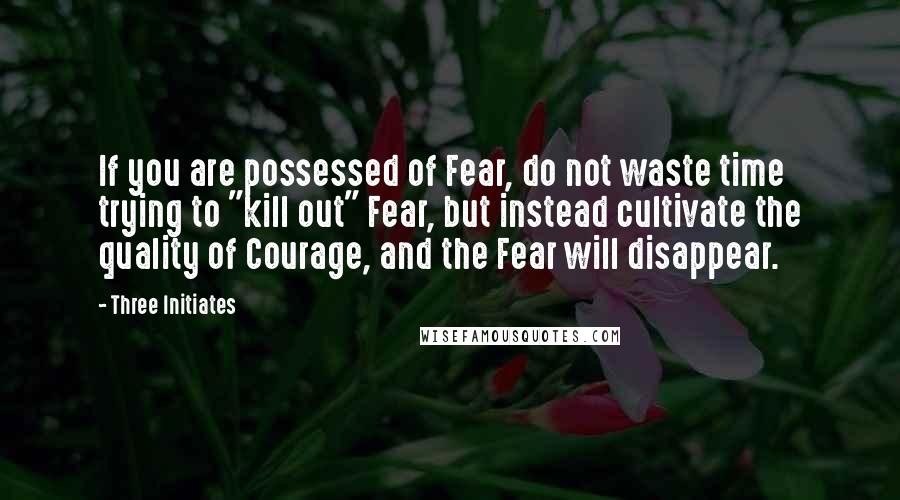 Three Initiates Quotes: If you are possessed of Fear, do not waste time trying to "kill out" Fear, but instead cultivate the quality of Courage, and the Fear will disappear.