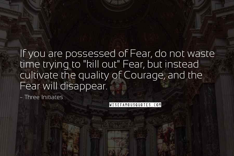 Three Initiates Quotes: If you are possessed of Fear, do not waste time trying to "kill out" Fear, but instead cultivate the quality of Courage, and the Fear will disappear.