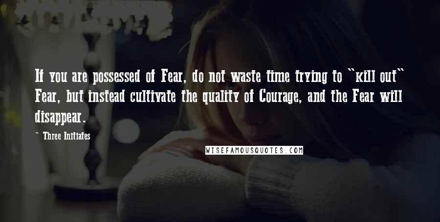 Three Initiates Quotes: If you are possessed of Fear, do not waste time trying to "kill out" Fear, but instead cultivate the quality of Courage, and the Fear will disappear.