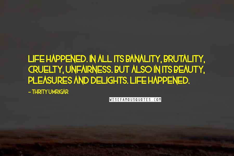 Thrity Umrigar Quotes: Life happened. In all its banality, brutality, cruelty, unfairness. But also in its beauty, pleasures and delights. Life happened.