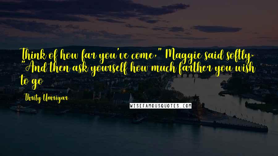 Thrity Umrigar Quotes: Think of how far you've come," Maggie said softly. "And then ask yourself how much farther you wish to go