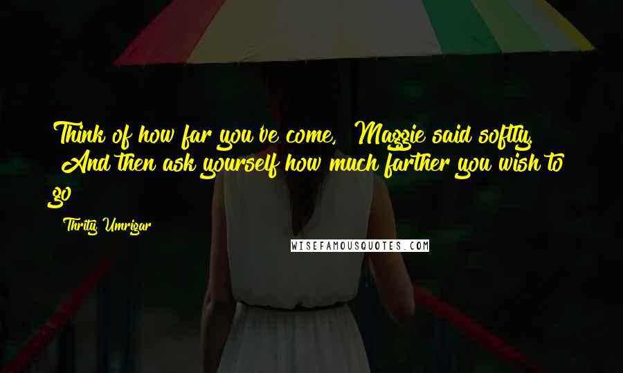 Thrity Umrigar Quotes: Think of how far you've come," Maggie said softly. "And then ask yourself how much farther you wish to go