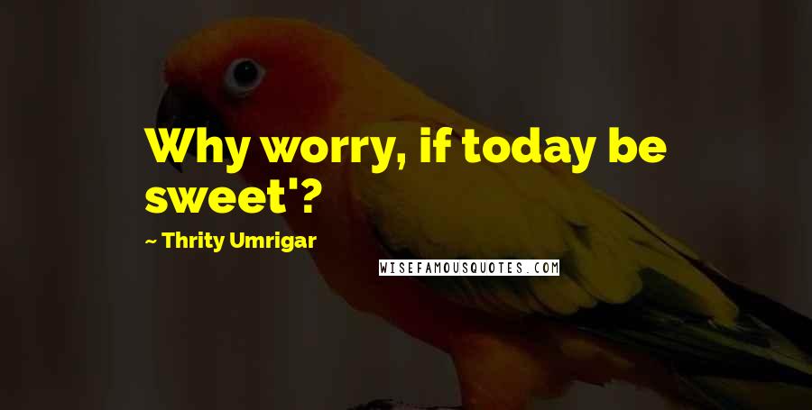 Thrity Umrigar Quotes: Why worry, if today be sweet'?