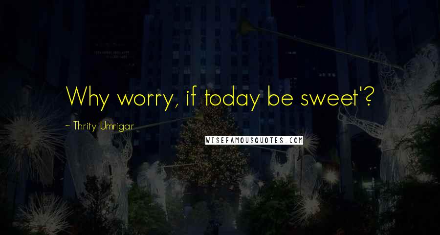 Thrity Umrigar Quotes: Why worry, if today be sweet'?