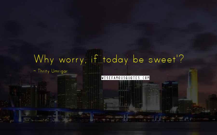 Thrity Umrigar Quotes: Why worry, if today be sweet'?