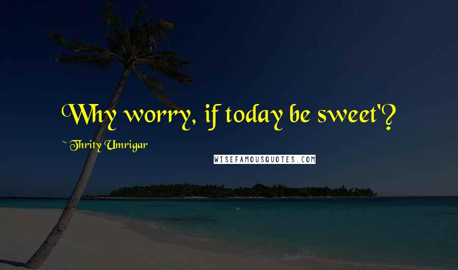 Thrity Umrigar Quotes: Why worry, if today be sweet'?