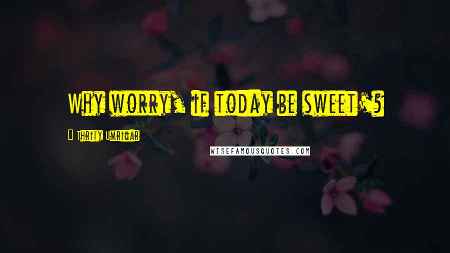 Thrity Umrigar Quotes: Why worry, if today be sweet'?