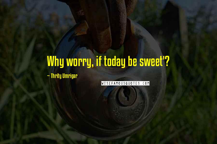 Thrity Umrigar Quotes: Why worry, if today be sweet'?