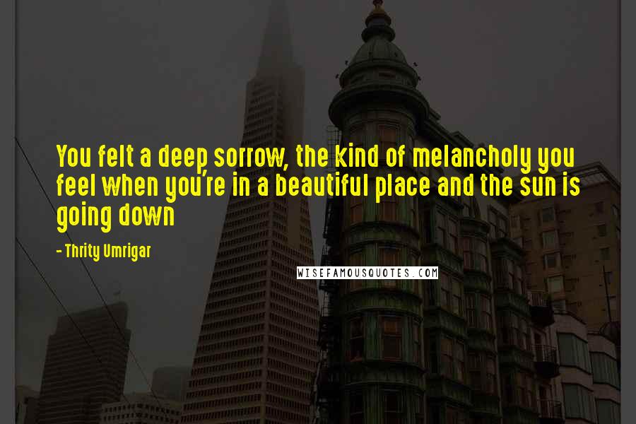 Thrity Umrigar Quotes: You felt a deep sorrow, the kind of melancholy you feel when you're in a beautiful place and the sun is going down