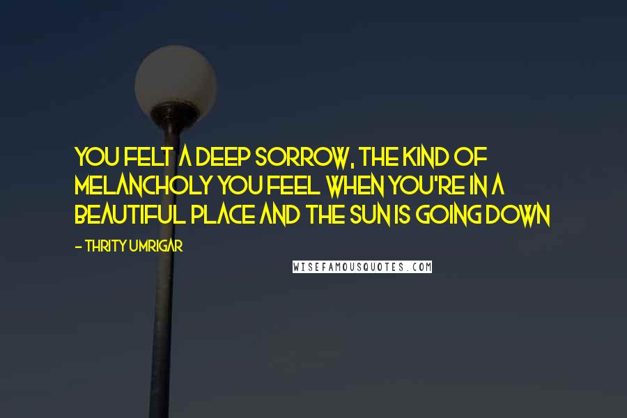 Thrity Umrigar Quotes: You felt a deep sorrow, the kind of melancholy you feel when you're in a beautiful place and the sun is going down