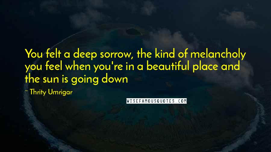 Thrity Umrigar Quotes: You felt a deep sorrow, the kind of melancholy you feel when you're in a beautiful place and the sun is going down