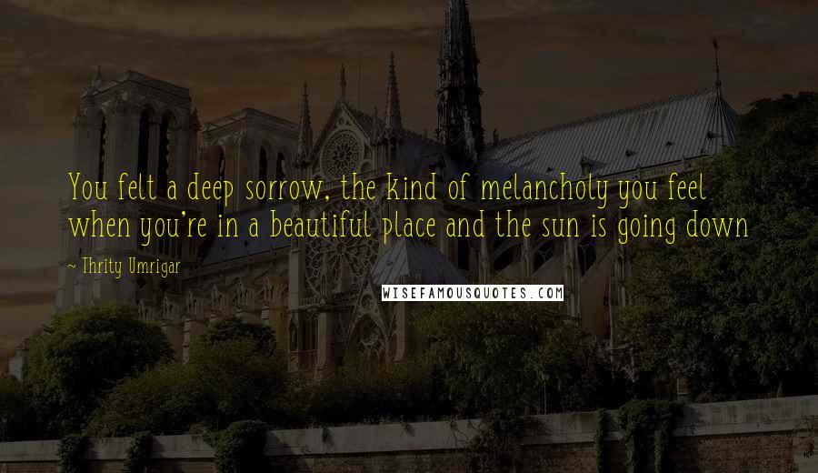 Thrity Umrigar Quotes: You felt a deep sorrow, the kind of melancholy you feel when you're in a beautiful place and the sun is going down