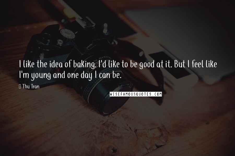 Thu Tran Quotes: I like the idea of baking. I'd like to be good at it. But I feel like I'm young and one day I can be.