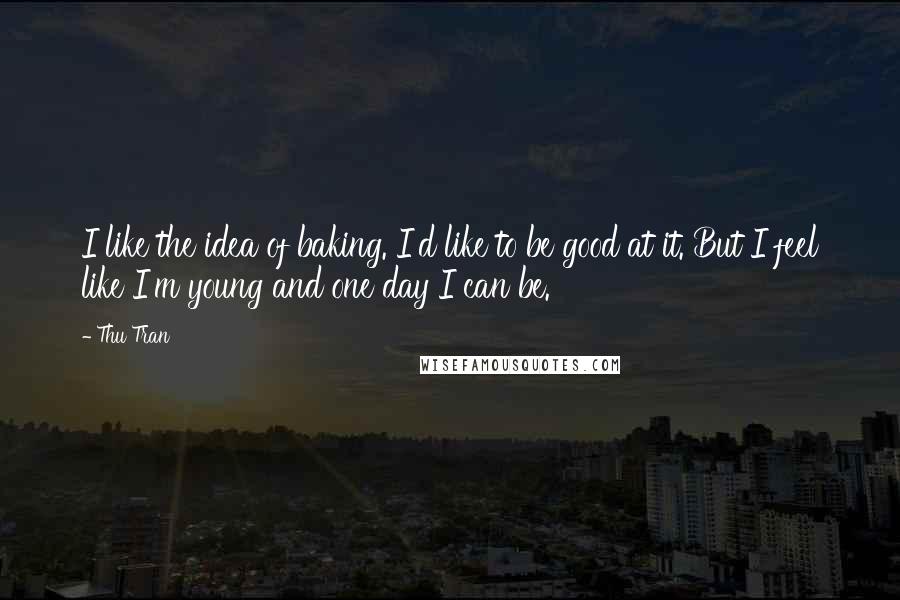 Thu Tran Quotes: I like the idea of baking. I'd like to be good at it. But I feel like I'm young and one day I can be.