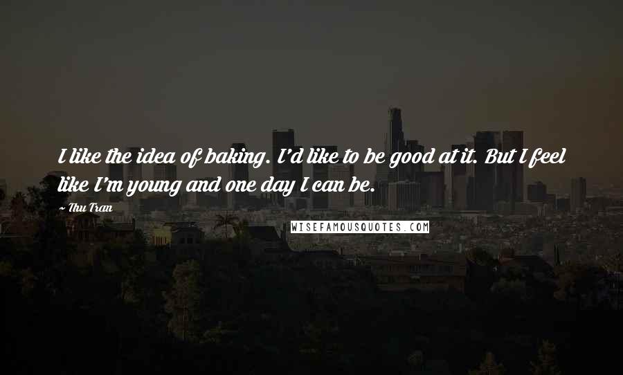 Thu Tran Quotes: I like the idea of baking. I'd like to be good at it. But I feel like I'm young and one day I can be.