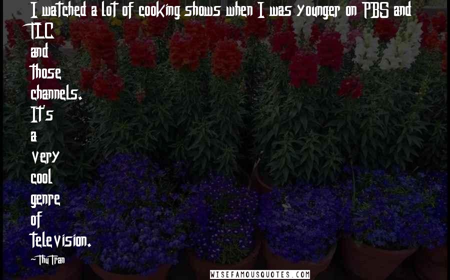 Thu Tran Quotes: I watched a lot of cooking shows when I was younger on PBS and TLC and those channels. It's a very cool genre of television.