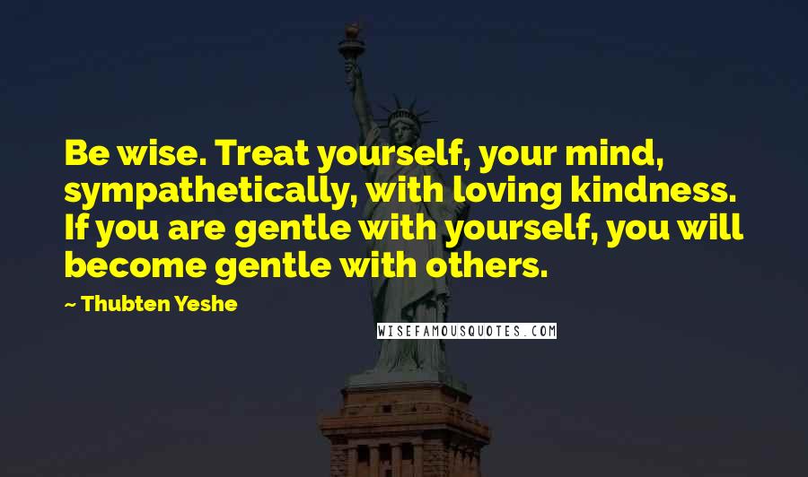 Thubten Yeshe Quotes: Be wise. Treat yourself, your mind, sympathetically, with loving kindness. If you are gentle with yourself, you will become gentle with others.