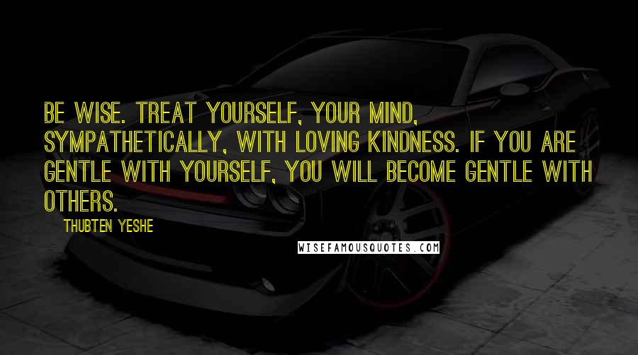 Thubten Yeshe Quotes: Be wise. Treat yourself, your mind, sympathetically, with loving kindness. If you are gentle with yourself, you will become gentle with others.