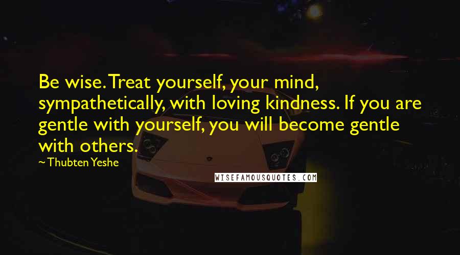 Thubten Yeshe Quotes: Be wise. Treat yourself, your mind, sympathetically, with loving kindness. If you are gentle with yourself, you will become gentle with others.